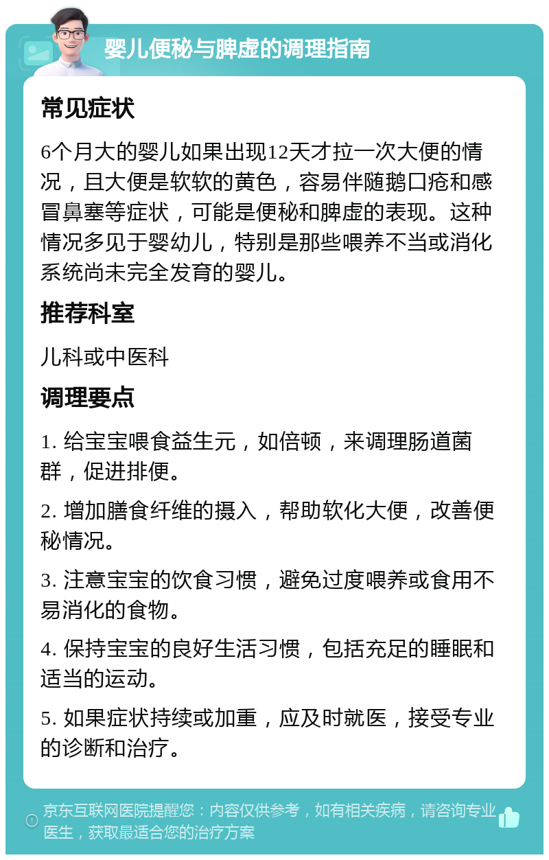 婴儿便秘与脾虚的调理指南 常见症状 6个月大的婴儿如果出现12天才拉一次大便的情况，且大便是软软的黄色，容易伴随鹅口疮和感冒鼻塞等症状，可能是便秘和脾虚的表现。这种情况多见于婴幼儿，特别是那些喂养不当或消化系统尚未完全发育的婴儿。 推荐科室 儿科或中医科 调理要点 1. 给宝宝喂食益生元，如倍顿，来调理肠道菌群，促进排便。 2. 增加膳食纤维的摄入，帮助软化大便，改善便秘情况。 3. 注意宝宝的饮食习惯，避免过度喂养或食用不易消化的食物。 4. 保持宝宝的良好生活习惯，包括充足的睡眠和适当的运动。 5. 如果症状持续或加重，应及时就医，接受专业的诊断和治疗。