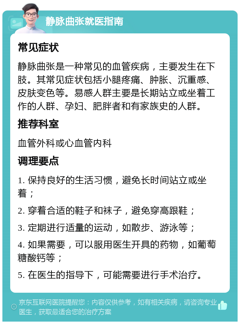 静脉曲张就医指南 常见症状 静脉曲张是一种常见的血管疾病，主要发生在下肢。其常见症状包括小腿疼痛、肿胀、沉重感、皮肤变色等。易感人群主要是长期站立或坐着工作的人群、孕妇、肥胖者和有家族史的人群。 推荐科室 血管外科或心血管内科 调理要点 1. 保持良好的生活习惯，避免长时间站立或坐着； 2. 穿着合适的鞋子和袜子，避免穿高跟鞋； 3. 定期进行适量的运动，如散步、游泳等； 4. 如果需要，可以服用医生开具的药物，如葡萄糖酸钙等； 5. 在医生的指导下，可能需要进行手术治疗。