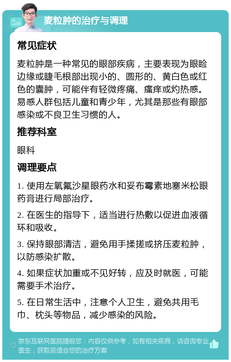 麦粒肿的治疗与调理 常见症状 麦粒肿是一种常见的眼部疾病，主要表现为眼睑边缘或睫毛根部出现小的、圆形的、黄白色或红色的囊肿，可能伴有轻微疼痛、瘙痒或灼热感。易感人群包括儿童和青少年，尤其是那些有眼部感染或不良卫生习惯的人。 推荐科室 眼科 调理要点 1. 使用左氧氟沙星眼药水和妥布霉素地塞米松眼药膏进行局部治疗。 2. 在医生的指导下，适当进行热敷以促进血液循环和吸收。 3. 保持眼部清洁，避免用手揉搓或挤压麦粒肿，以防感染扩散。 4. 如果症状加重或不见好转，应及时就医，可能需要手术治疗。 5. 在日常生活中，注意个人卫生，避免共用毛巾、枕头等物品，减少感染的风险。