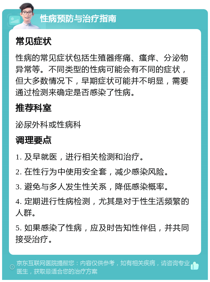 性病预防与治疗指南 常见症状 性病的常见症状包括生殖器疼痛、瘙痒、分泌物异常等。不同类型的性病可能会有不同的症状，但大多数情况下，早期症状可能并不明显，需要通过检测来确定是否感染了性病。 推荐科室 泌尿外科或性病科 调理要点 1. 及早就医，进行相关检测和治疗。 2. 在性行为中使用安全套，减少感染风险。 3. 避免与多人发生性关系，降低感染概率。 4. 定期进行性病检测，尤其是对于性生活频繁的人群。 5. 如果感染了性病，应及时告知性伴侣，并共同接受治疗。