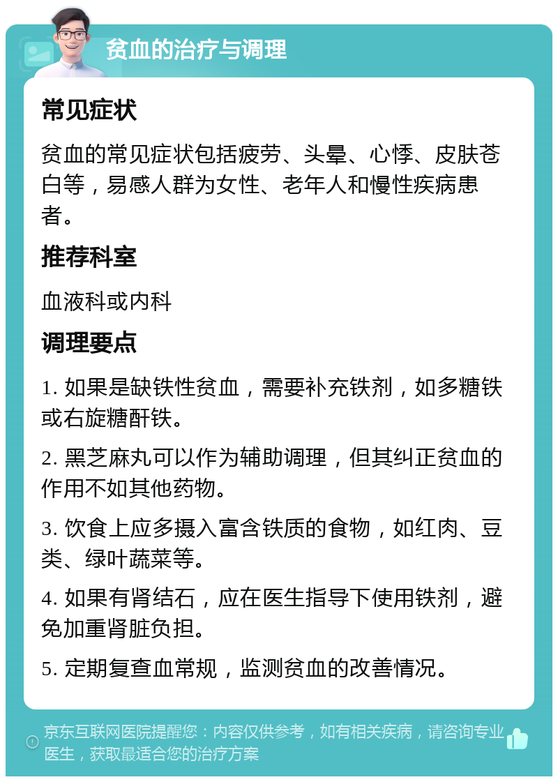 贫血的治疗与调理 常见症状 贫血的常见症状包括疲劳、头晕、心悸、皮肤苍白等，易感人群为女性、老年人和慢性疾病患者。 推荐科室 血液科或内科 调理要点 1. 如果是缺铁性贫血，需要补充铁剂，如多糖铁或右旋糖酐铁。 2. 黑芝麻丸可以作为辅助调理，但其纠正贫血的作用不如其他药物。 3. 饮食上应多摄入富含铁质的食物，如红肉、豆类、绿叶蔬菜等。 4. 如果有肾结石，应在医生指导下使用铁剂，避免加重肾脏负担。 5. 定期复查血常规，监测贫血的改善情况。