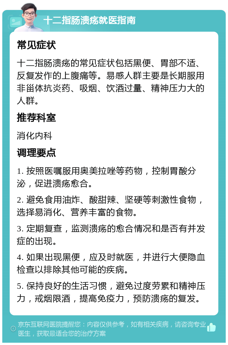 十二指肠溃疡就医指南 常见症状 十二指肠溃疡的常见症状包括黑便、胃部不适、反复发作的上腹痛等。易感人群主要是长期服用非甾体抗炎药、吸烟、饮酒过量、精神压力大的人群。 推荐科室 消化内科 调理要点 1. 按照医嘱服用奥美拉唑等药物，控制胃酸分泌，促进溃疡愈合。 2. 避免食用油炸、酸甜辣、坚硬等刺激性食物，选择易消化、营养丰富的食物。 3. 定期复查，监测溃疡的愈合情况和是否有并发症的出现。 4. 如果出现黑便，应及时就医，并进行大便隐血检查以排除其他可能的疾病。 5. 保持良好的生活习惯，避免过度劳累和精神压力，戒烟限酒，提高免疫力，预防溃疡的复发。