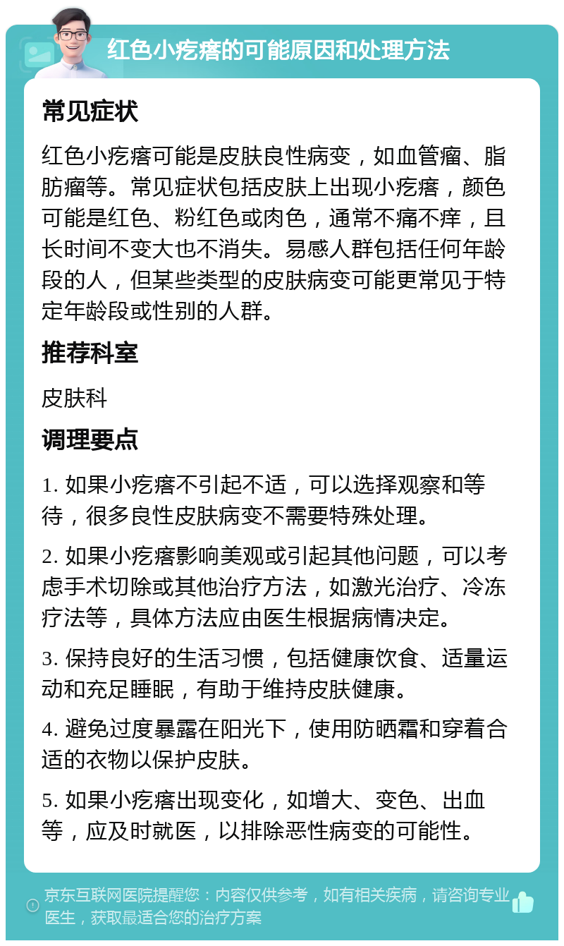 红色小疙瘩的可能原因和处理方法 常见症状 红色小疙瘩可能是皮肤良性病变，如血管瘤、脂肪瘤等。常见症状包括皮肤上出现小疙瘩，颜色可能是红色、粉红色或肉色，通常不痛不痒，且长时间不变大也不消失。易感人群包括任何年龄段的人，但某些类型的皮肤病变可能更常见于特定年龄段或性别的人群。 推荐科室 皮肤科 调理要点 1. 如果小疙瘩不引起不适，可以选择观察和等待，很多良性皮肤病变不需要特殊处理。 2. 如果小疙瘩影响美观或引起其他问题，可以考虑手术切除或其他治疗方法，如激光治疗、冷冻疗法等，具体方法应由医生根据病情决定。 3. 保持良好的生活习惯，包括健康饮食、适量运动和充足睡眠，有助于维持皮肤健康。 4. 避免过度暴露在阳光下，使用防晒霜和穿着合适的衣物以保护皮肤。 5. 如果小疙瘩出现变化，如增大、变色、出血等，应及时就医，以排除恶性病变的可能性。