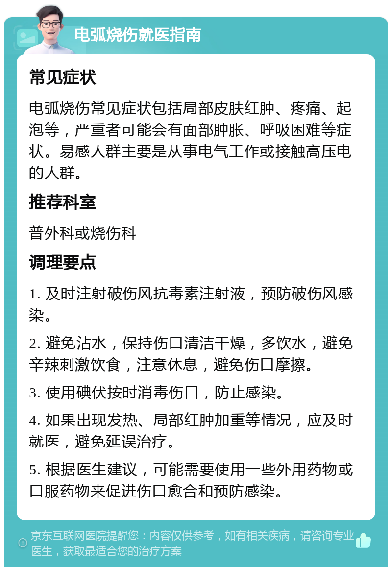 电弧烧伤就医指南 常见症状 电弧烧伤常见症状包括局部皮肤红肿、疼痛、起泡等，严重者可能会有面部肿胀、呼吸困难等症状。易感人群主要是从事电气工作或接触高压电的人群。 推荐科室 普外科或烧伤科 调理要点 1. 及时注射破伤风抗毒素注射液，预防破伤风感染。 2. 避免沾水，保持伤口清洁干燥，多饮水，避免辛辣刺激饮食，注意休息，避免伤口摩擦。 3. 使用碘伏按时消毒伤口，防止感染。 4. 如果出现发热、局部红肿加重等情况，应及时就医，避免延误治疗。 5. 根据医生建议，可能需要使用一些外用药物或口服药物来促进伤口愈合和预防感染。