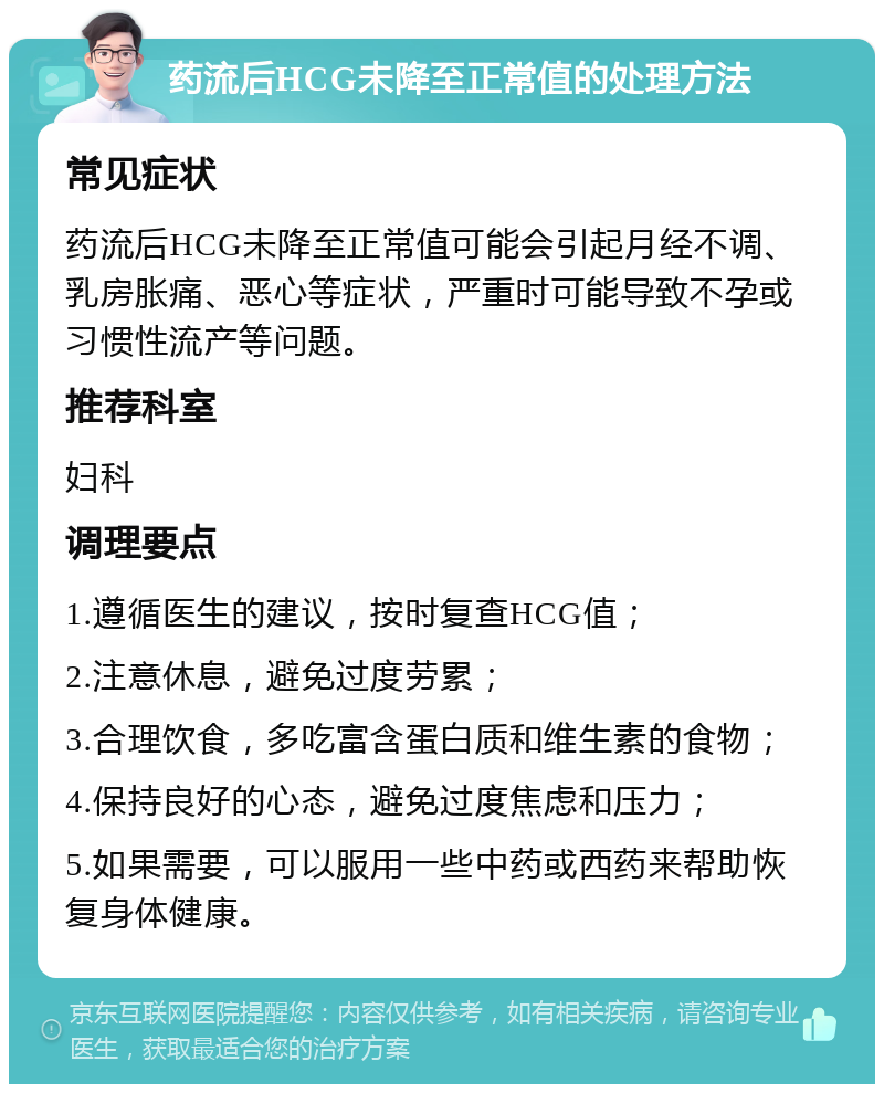 药流后HCG未降至正常值的处理方法 常见症状 药流后HCG未降至正常值可能会引起月经不调、乳房胀痛、恶心等症状，严重时可能导致不孕或习惯性流产等问题。 推荐科室 妇科 调理要点 1.遵循医生的建议，按时复查HCG值； 2.注意休息，避免过度劳累； 3.合理饮食，多吃富含蛋白质和维生素的食物； 4.保持良好的心态，避免过度焦虑和压力； 5.如果需要，可以服用一些中药或西药来帮助恢复身体健康。