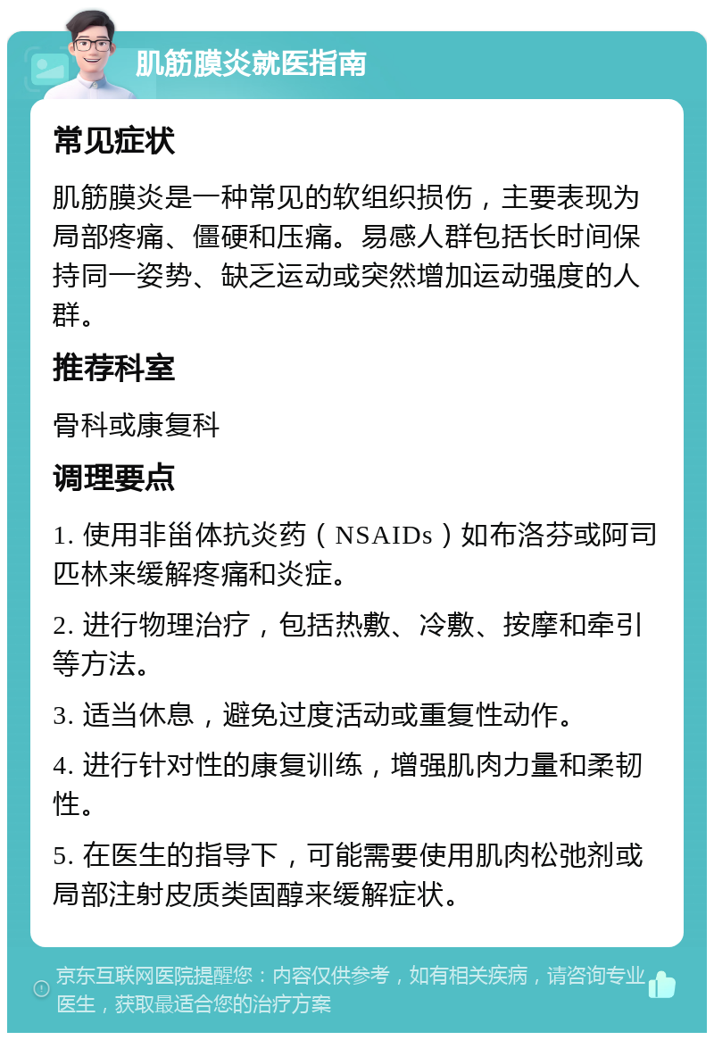 肌筋膜炎就医指南 常见症状 肌筋膜炎是一种常见的软组织损伤，主要表现为局部疼痛、僵硬和压痛。易感人群包括长时间保持同一姿势、缺乏运动或突然增加运动强度的人群。 推荐科室 骨科或康复科 调理要点 1. 使用非甾体抗炎药（NSAIDs）如布洛芬或阿司匹林来缓解疼痛和炎症。 2. 进行物理治疗，包括热敷、冷敷、按摩和牵引等方法。 3. 适当休息，避免过度活动或重复性动作。 4. 进行针对性的康复训练，增强肌肉力量和柔韧性。 5. 在医生的指导下，可能需要使用肌肉松弛剂或局部注射皮质类固醇来缓解症状。