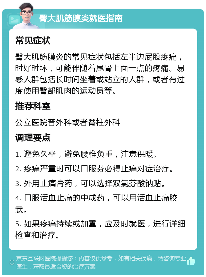 臀大肌筋膜炎就医指南 常见症状 臀大肌筋膜炎的常见症状包括左半边屁股疼痛，时好时坏，可能伴随着尾骨上面一点的疼痛。易感人群包括长时间坐着或站立的人群，或者有过度使用臀部肌肉的运动员等。 推荐科室 公立医院普外科或者脊柱外科 调理要点 1. 避免久坐，避免腰椎负重，注意保暖。 2. 疼痛严重时可以口服芬必得止痛对症治疗。 3. 外用止痛膏药，可以选择双氯芬酸钠贴。 4. 口服活血止痛的中成药，可以用活血止痛胶囊。 5. 如果疼痛持续或加重，应及时就医，进行详细检查和治疗。