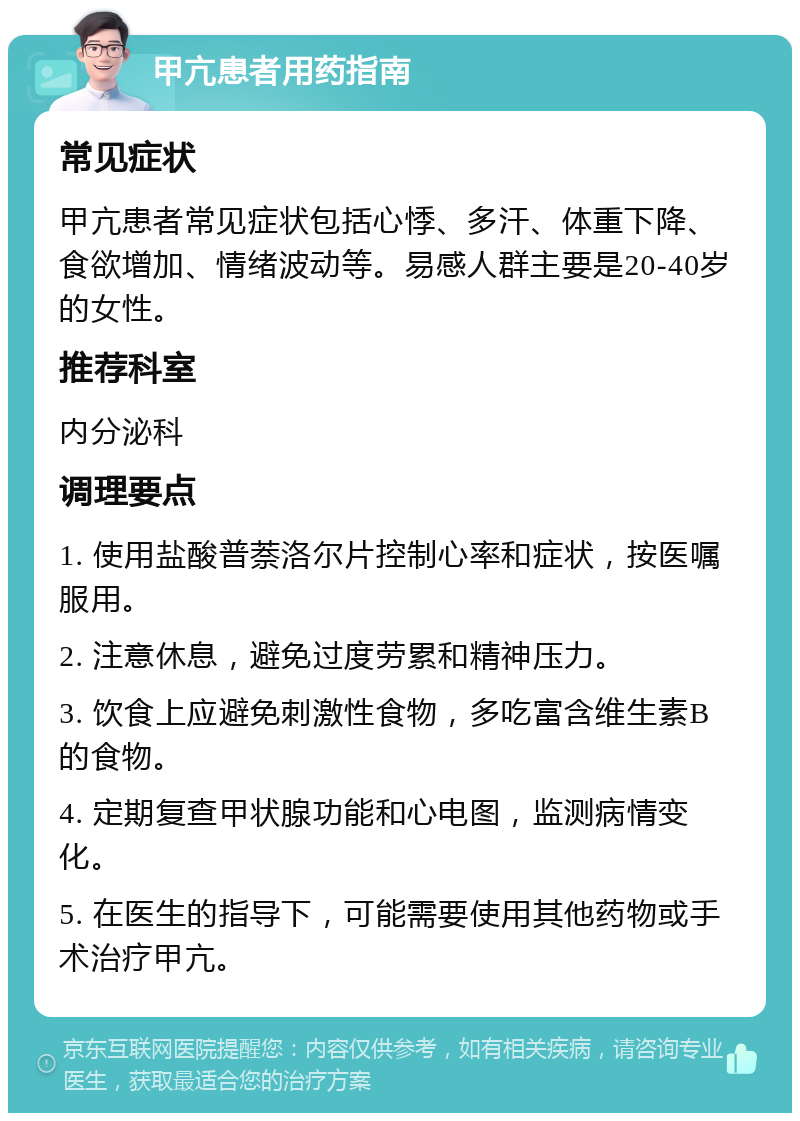 甲亢患者用药指南 常见症状 甲亢患者常见症状包括心悸、多汗、体重下降、食欲增加、情绪波动等。易感人群主要是20-40岁的女性。 推荐科室 内分泌科 调理要点 1. 使用盐酸普萘洛尔片控制心率和症状，按医嘱服用。 2. 注意休息，避免过度劳累和精神压力。 3. 饮食上应避免刺激性食物，多吃富含维生素B的食物。 4. 定期复查甲状腺功能和心电图，监测病情变化。 5. 在医生的指导下，可能需要使用其他药物或手术治疗甲亢。