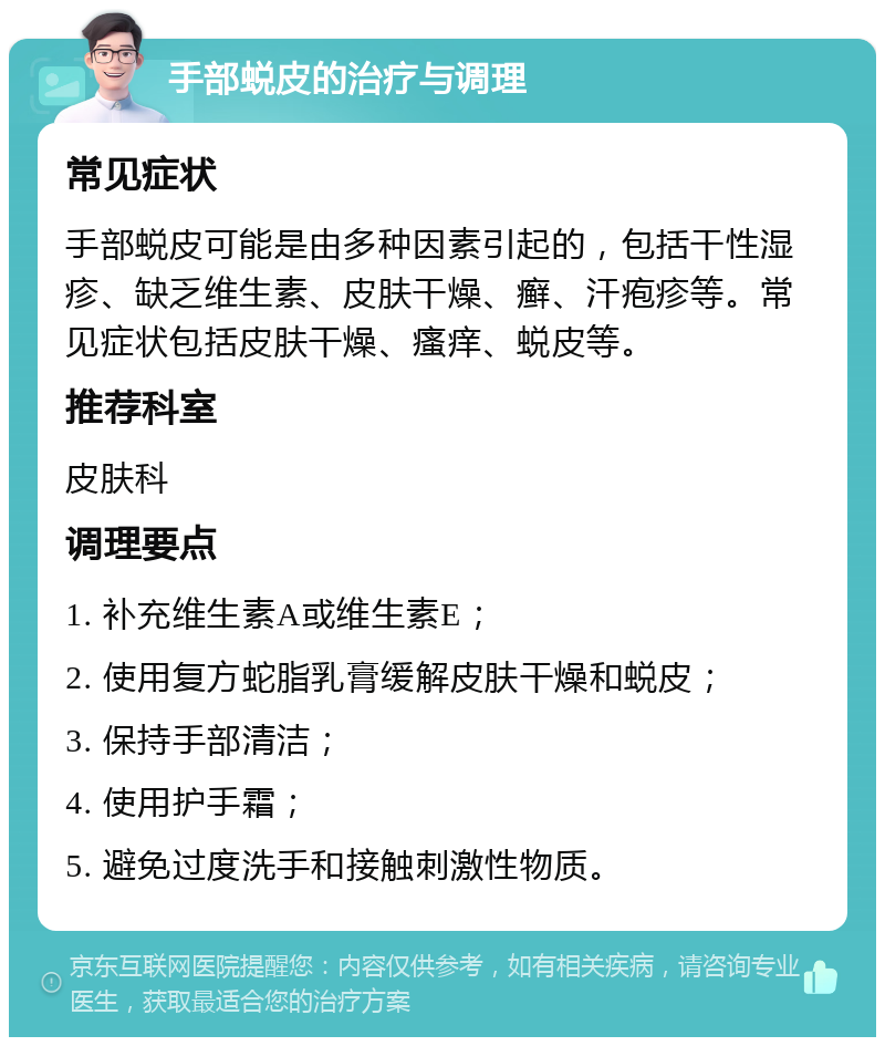 手部蜕皮的治疗与调理 常见症状 手部蜕皮可能是由多种因素引起的，包括干性湿疹、缺乏维生素、皮肤干燥、癣、汗疱疹等。常见症状包括皮肤干燥、瘙痒、蜕皮等。 推荐科室 皮肤科 调理要点 1. 补充维生素A或维生素E； 2. 使用复方蛇脂乳膏缓解皮肤干燥和蜕皮； 3. 保持手部清洁； 4. 使用护手霜； 5. 避免过度洗手和接触刺激性物质。