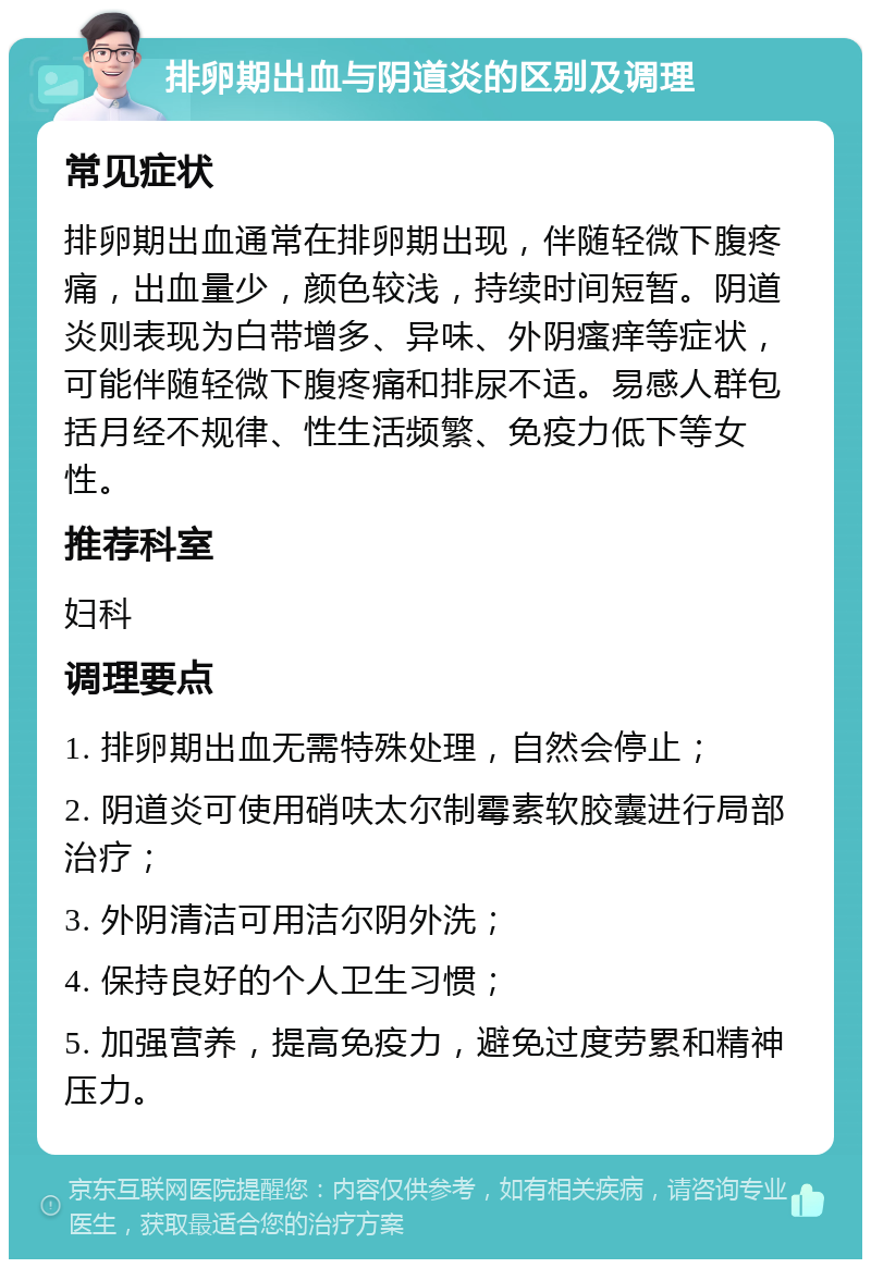 排卵期出血与阴道炎的区别及调理 常见症状 排卵期出血通常在排卵期出现，伴随轻微下腹疼痛，出血量少，颜色较浅，持续时间短暂。阴道炎则表现为白带增多、异味、外阴瘙痒等症状，可能伴随轻微下腹疼痛和排尿不适。易感人群包括月经不规律、性生活频繁、免疫力低下等女性。 推荐科室 妇科 调理要点 1. 排卵期出血无需特殊处理，自然会停止； 2. 阴道炎可使用硝呋太尔制霉素软胶囊进行局部治疗； 3. 外阴清洁可用洁尔阴外洗； 4. 保持良好的个人卫生习惯； 5. 加强营养，提高免疫力，避免过度劳累和精神压力。