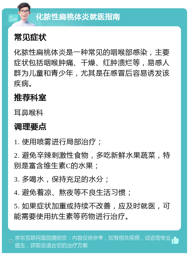 化脓性扁桃体炎就医指南 常见症状 化脓性扁桃体炎是一种常见的咽喉部感染，主要症状包括咽喉肿痛、干燥、红肿溃烂等，易感人群为儿童和青少年，尤其是在感冒后容易诱发该疾病。 推荐科室 耳鼻喉科 调理要点 1. 使用喷雾进行局部治疗； 2. 避免辛辣刺激性食物，多吃新鲜水果蔬菜，特别是富含维生素C的水果； 3. 多喝水，保持充足的水分； 4. 避免着凉、熬夜等不良生活习惯； 5. 如果症状加重或持续不改善，应及时就医，可能需要使用抗生素等药物进行治疗。