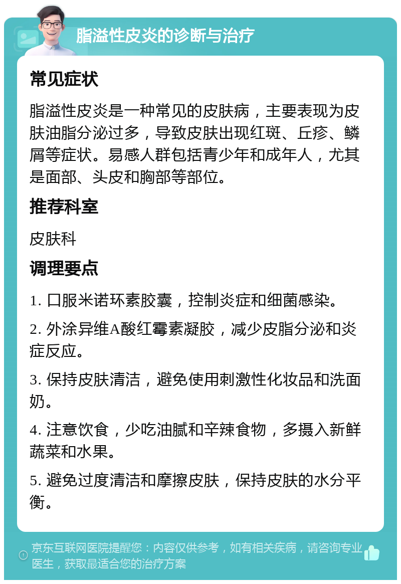 脂溢性皮炎的诊断与治疗 常见症状 脂溢性皮炎是一种常见的皮肤病，主要表现为皮肤油脂分泌过多，导致皮肤出现红斑、丘疹、鳞屑等症状。易感人群包括青少年和成年人，尤其是面部、头皮和胸部等部位。 推荐科室 皮肤科 调理要点 1. 口服米诺环素胶囊，控制炎症和细菌感染。 2. 外涂异维A酸红霉素凝胶，减少皮脂分泌和炎症反应。 3. 保持皮肤清洁，避免使用刺激性化妆品和洗面奶。 4. 注意饮食，少吃油腻和辛辣食物，多摄入新鲜蔬菜和水果。 5. 避免过度清洁和摩擦皮肤，保持皮肤的水分平衡。