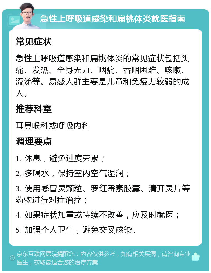 急性上呼吸道感染和扁桃体炎就医指南 常见症状 急性上呼吸道感染和扁桃体炎的常见症状包括头痛、发热、全身无力、咽痛、吞咽困难、咳嗽、流涕等。易感人群主要是儿童和免疫力较弱的成人。 推荐科室 耳鼻喉科或呼吸内科 调理要点 1. 休息，避免过度劳累； 2. 多喝水，保持室内空气湿润； 3. 使用感冒灵颗粒、罗红霉素胶囊、清开灵片等药物进行对症治疗； 4. 如果症状加重或持续不改善，应及时就医； 5. 加强个人卫生，避免交叉感染。