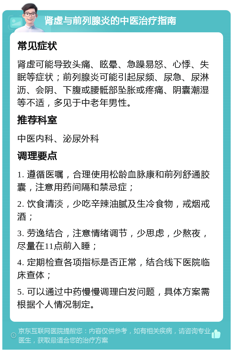 肾虚与前列腺炎的中医治疗指南 常见症状 肾虚可能导致头痛、眩晕、急躁易怒、心悸、失眠等症状；前列腺炎可能引起尿频、尿急、尿淋沥、会阴、下腹或腰骶部坠胀或疼痛、阴囊潮湿等不适，多见于中老年男性。 推荐科室 中医内科、泌尿外科 调理要点 1. 遵循医嘱，合理使用松龄血脉康和前列舒通胶囊，注意用药间隔和禁忌症； 2. 饮食清淡，少吃辛辣油腻及生冷食物，戒烟戒酒； 3. 劳逸结合，注意情绪调节，少思虑，少熬夜，尽量在11点前入睡； 4. 定期检查各项指标是否正常，结合线下医院临床查体； 5. 可以通过中药慢慢调理白发问题，具体方案需根据个人情况制定。