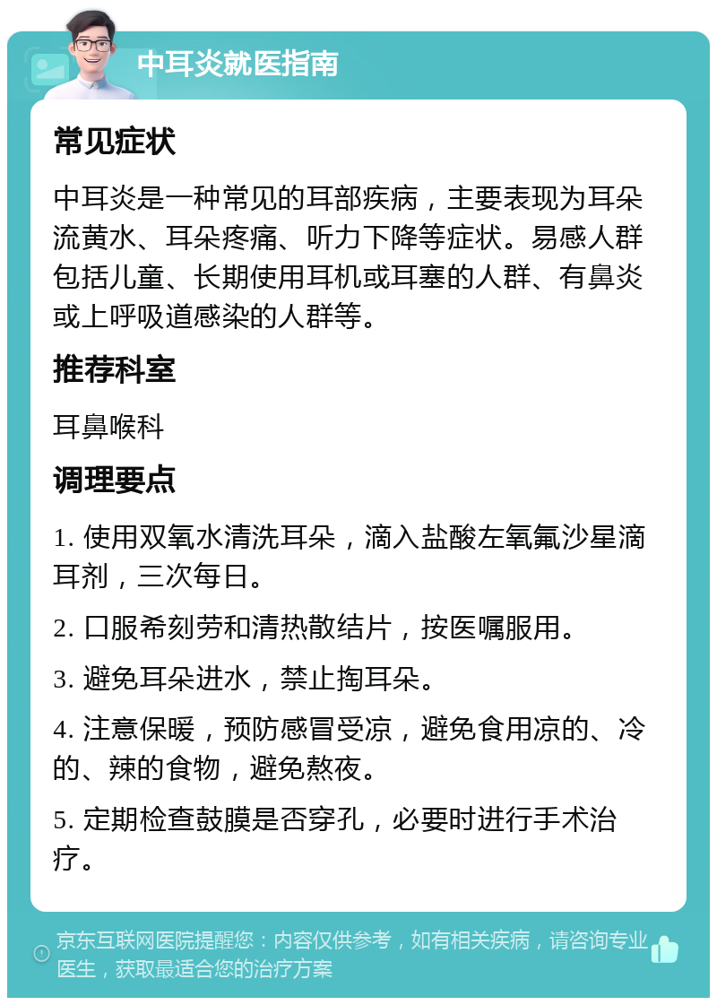 中耳炎就医指南 常见症状 中耳炎是一种常见的耳部疾病，主要表现为耳朵流黄水、耳朵疼痛、听力下降等症状。易感人群包括儿童、长期使用耳机或耳塞的人群、有鼻炎或上呼吸道感染的人群等。 推荐科室 耳鼻喉科 调理要点 1. 使用双氧水清洗耳朵，滴入盐酸左氧氟沙星滴耳剂，三次每日。 2. 口服希刻劳和清热散结片，按医嘱服用。 3. 避免耳朵进水，禁止掏耳朵。 4. 注意保暖，预防感冒受凉，避免食用凉的、冷的、辣的食物，避免熬夜。 5. 定期检查鼓膜是否穿孔，必要时进行手术治疗。