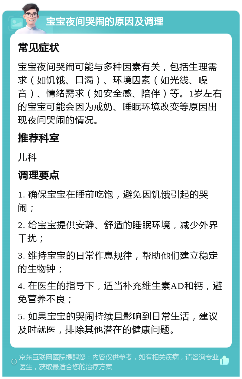 宝宝夜间哭闹的原因及调理 常见症状 宝宝夜间哭闹可能与多种因素有关，包括生理需求（如饥饿、口渴）、环境因素（如光线、噪音）、情绪需求（如安全感、陪伴）等。1岁左右的宝宝可能会因为戒奶、睡眠环境改变等原因出现夜间哭闹的情况。 推荐科室 儿科 调理要点 1. 确保宝宝在睡前吃饱，避免因饥饿引起的哭闹； 2. 给宝宝提供安静、舒适的睡眠环境，减少外界干扰； 3. 维持宝宝的日常作息规律，帮助他们建立稳定的生物钟； 4. 在医生的指导下，适当补充维生素AD和钙，避免营养不良； 5. 如果宝宝的哭闹持续且影响到日常生活，建议及时就医，排除其他潜在的健康问题。