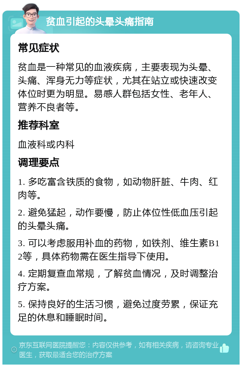 贫血引起的头晕头痛指南 常见症状 贫血是一种常见的血液疾病，主要表现为头晕、头痛、浑身无力等症状，尤其在站立或快速改变体位时更为明显。易感人群包括女性、老年人、营养不良者等。 推荐科室 血液科或内科 调理要点 1. 多吃富含铁质的食物，如动物肝脏、牛肉、红肉等。 2. 避免猛起，动作要慢，防止体位性低血压引起的头晕头痛。 3. 可以考虑服用补血的药物，如铁剂、维生素B12等，具体药物需在医生指导下使用。 4. 定期复查血常规，了解贫血情况，及时调整治疗方案。 5. 保持良好的生活习惯，避免过度劳累，保证充足的休息和睡眠时间。