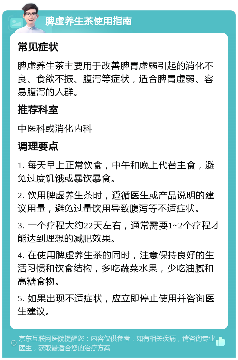 脾虚养生茶使用指南 常见症状 脾虚养生茶主要用于改善脾胃虚弱引起的消化不良、食欲不振、腹泻等症状，适合脾胃虚弱、容易腹泻的人群。 推荐科室 中医科或消化内科 调理要点 1. 每天早上正常饮食，中午和晚上代替主食，避免过度饥饿或暴饮暴食。 2. 饮用脾虚养生茶时，遵循医生或产品说明的建议用量，避免过量饮用导致腹泻等不适症状。 3. 一个疗程大约22天左右，通常需要1~2个疗程才能达到理想的减肥效果。 4. 在使用脾虚养生茶的同时，注意保持良好的生活习惯和饮食结构，多吃蔬菜水果，少吃油腻和高糖食物。 5. 如果出现不适症状，应立即停止使用并咨询医生建议。