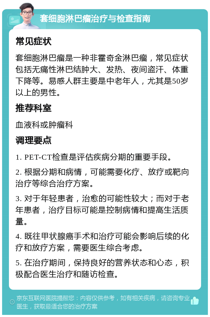 套细胞淋巴瘤治疗与检查指南 常见症状 套细胞淋巴瘤是一种非霍奇金淋巴瘤，常见症状包括无痛性淋巴结肿大、发热、夜间盗汗、体重下降等。易感人群主要是中老年人，尤其是50岁以上的男性。 推荐科室 血液科或肿瘤科 调理要点 1. PET-CT检查是评估疾病分期的重要手段。 2. 根据分期和病情，可能需要化疗、放疗或靶向治疗等综合治疗方案。 3. 对于年轻患者，治愈的可能性较大；而对于老年患者，治疗目标可能是控制病情和提高生活质量。 4. 既往甲状腺癌手术和治疗可能会影响后续的化疗和放疗方案，需要医生综合考虑。 5. 在治疗期间，保持良好的营养状态和心态，积极配合医生治疗和随访检查。