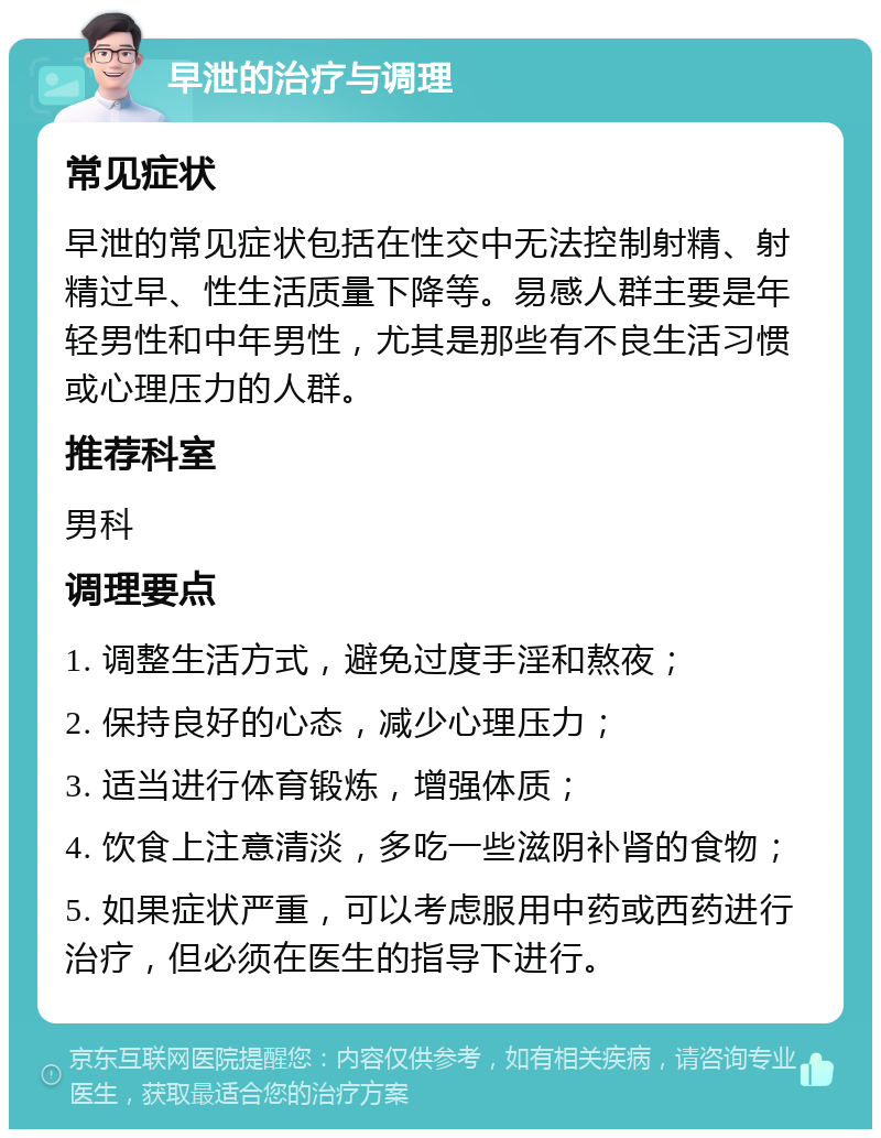 早泄的治疗与调理 常见症状 早泄的常见症状包括在性交中无法控制射精、射精过早、性生活质量下降等。易感人群主要是年轻男性和中年男性，尤其是那些有不良生活习惯或心理压力的人群。 推荐科室 男科 调理要点 1. 调整生活方式，避免过度手淫和熬夜； 2. 保持良好的心态，减少心理压力； 3. 适当进行体育锻炼，增强体质； 4. 饮食上注意清淡，多吃一些滋阴补肾的食物； 5. 如果症状严重，可以考虑服用中药或西药进行治疗，但必须在医生的指导下进行。