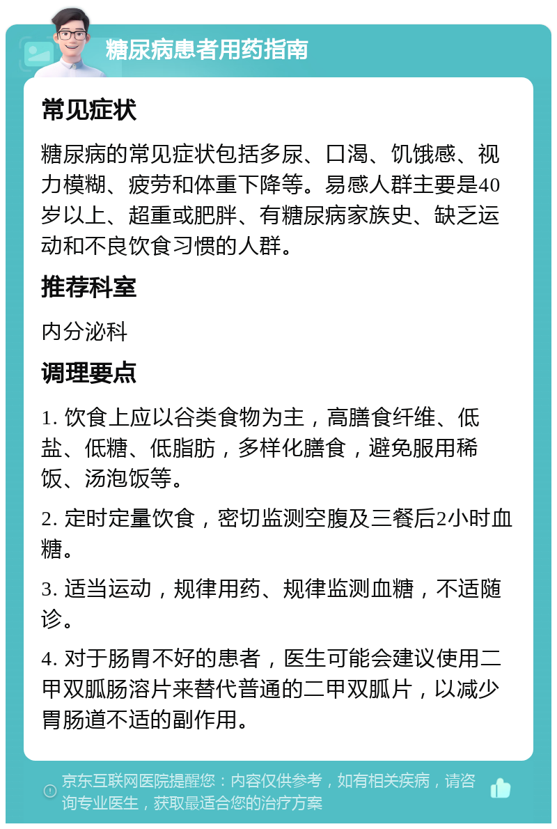 糖尿病患者用药指南 常见症状 糖尿病的常见症状包括多尿、口渴、饥饿感、视力模糊、疲劳和体重下降等。易感人群主要是40岁以上、超重或肥胖、有糖尿病家族史、缺乏运动和不良饮食习惯的人群。 推荐科室 内分泌科 调理要点 1. 饮食上应以谷类食物为主，高膳食纤维、低盐、低糖、低脂肪，多样化膳食，避免服用稀饭、汤泡饭等。 2. 定时定量饮食，密切监测空腹及三餐后2小时血糖。 3. 适当运动，规律用药、规律监测血糖，不适随诊。 4. 对于肠胃不好的患者，医生可能会建议使用二甲双胍肠溶片来替代普通的二甲双胍片，以减少胃肠道不适的副作用。