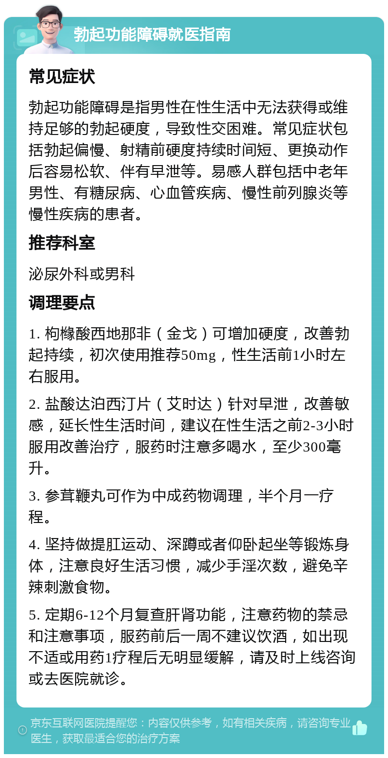 勃起功能障碍就医指南 常见症状 勃起功能障碍是指男性在性生活中无法获得或维持足够的勃起硬度，导致性交困难。常见症状包括勃起偏慢、射精前硬度持续时间短、更换动作后容易松软、伴有早泄等。易感人群包括中老年男性、有糖尿病、心血管疾病、慢性前列腺炎等慢性疾病的患者。 推荐科室 泌尿外科或男科 调理要点 1. 枸橼酸西地那非（金戈）可增加硬度，改善勃起持续，初次使用推荐50mg，性生活前1小时左右服用。 2. 盐酸达泊西汀片（艾时达）针对早泄，改善敏感，延长性生活时间，建议在性生活之前2-3小时服用改善治疗，服药时注意多喝水，至少300毫升。 3. 参茸鞭丸可作为中成药物调理，半个月一疗程。 4. 坚持做提肛运动、深蹲或者仰卧起坐等锻炼身体，注意良好生活习惯，减少手淫次数，避免辛辣刺激食物。 5. 定期6-12个月复查肝肾功能，注意药物的禁忌和注意事项，服药前后一周不建议饮酒，如出现不适或用药1疗程后无明显缓解，请及时上线咨询或去医院就诊。