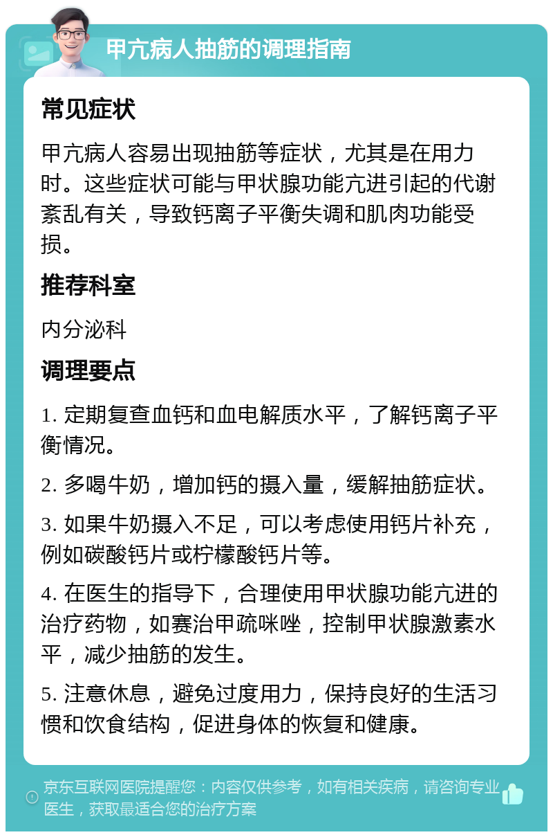 甲亢病人抽筋的调理指南 常见症状 甲亢病人容易出现抽筋等症状，尤其是在用力时。这些症状可能与甲状腺功能亢进引起的代谢紊乱有关，导致钙离子平衡失调和肌肉功能受损。 推荐科室 内分泌科 调理要点 1. 定期复查血钙和血电解质水平，了解钙离子平衡情况。 2. 多喝牛奶，增加钙的摄入量，缓解抽筋症状。 3. 如果牛奶摄入不足，可以考虑使用钙片补充，例如碳酸钙片或柠檬酸钙片等。 4. 在医生的指导下，合理使用甲状腺功能亢进的治疗药物，如赛治甲疏咪唑，控制甲状腺激素水平，减少抽筋的发生。 5. 注意休息，避免过度用力，保持良好的生活习惯和饮食结构，促进身体的恢复和健康。