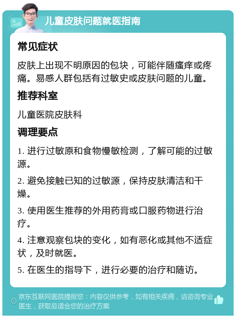 儿童皮肤问题就医指南 常见症状 皮肤上出现不明原因的包块，可能伴随瘙痒或疼痛。易感人群包括有过敏史或皮肤问题的儿童。 推荐科室 儿童医院皮肤科 调理要点 1. 进行过敏原和食物慢敏检测，了解可能的过敏源。 2. 避免接触已知的过敏源，保持皮肤清洁和干燥。 3. 使用医生推荐的外用药膏或口服药物进行治疗。 4. 注意观察包块的变化，如有恶化或其他不适症状，及时就医。 5. 在医生的指导下，进行必要的治疗和随访。