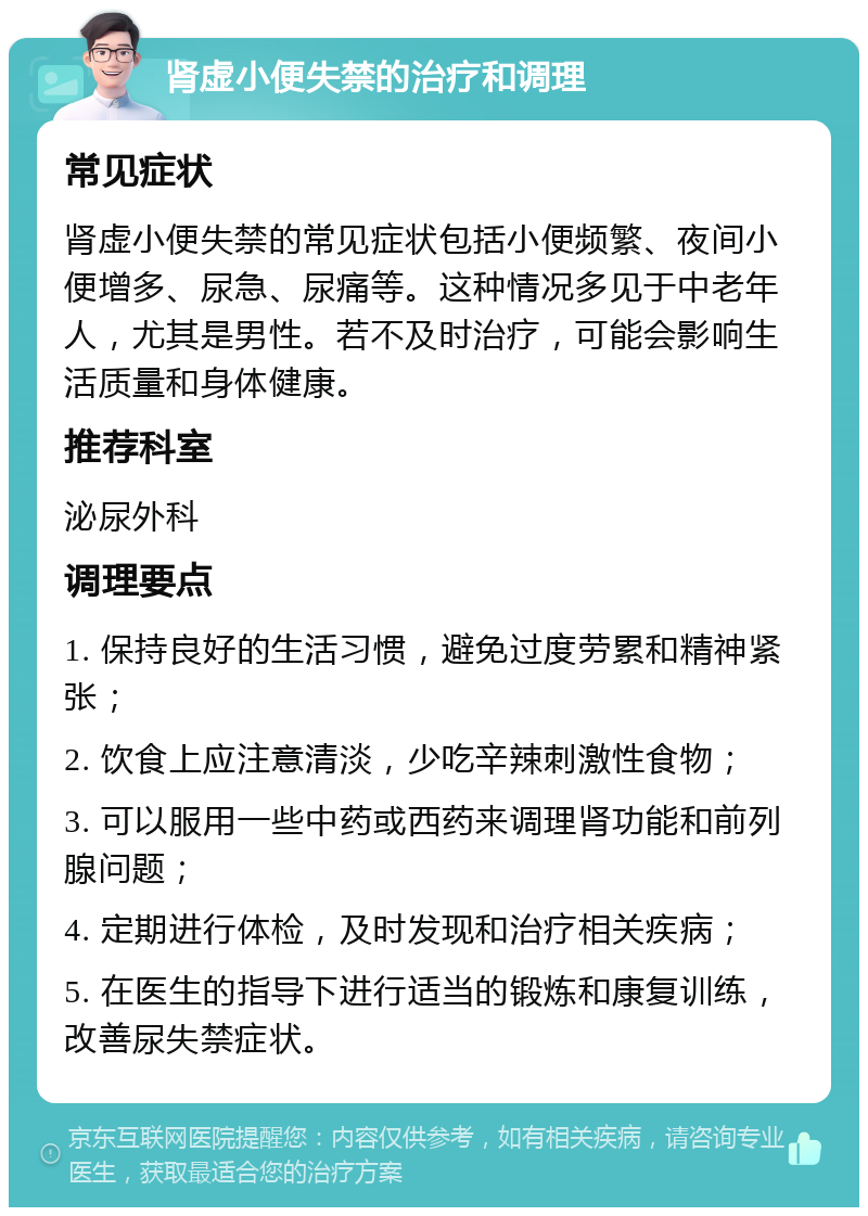 肾虚小便失禁的治疗和调理 常见症状 肾虚小便失禁的常见症状包括小便频繁、夜间小便增多、尿急、尿痛等。这种情况多见于中老年人，尤其是男性。若不及时治疗，可能会影响生活质量和身体健康。 推荐科室 泌尿外科 调理要点 1. 保持良好的生活习惯，避免过度劳累和精神紧张； 2. 饮食上应注意清淡，少吃辛辣刺激性食物； 3. 可以服用一些中药或西药来调理肾功能和前列腺问题； 4. 定期进行体检，及时发现和治疗相关疾病； 5. 在医生的指导下进行适当的锻炼和康复训练，改善尿失禁症状。