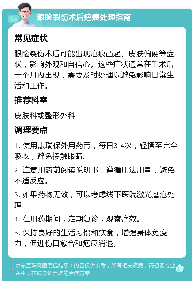 眼睑裂伤术后疤痕处理指南 常见症状 眼睑裂伤术后可能出现疤痕凸起、皮肤偏硬等症状，影响外观和自信心。这些症状通常在手术后一个月内出现，需要及时处理以避免影响日常生活和工作。 推荐科室 皮肤科或整形外科 调理要点 1. 使用康瑞保外用药膏，每日3-4次，轻揉至完全吸收，避免接触眼睛。 2. 注意用药前阅读说明书，遵循用法用量，避免不适反应。 3. 如果药物无效，可以考虑线下医院激光磨疤处理。 4. 在用药期间，定期复诊，观察疗效。 5. 保持良好的生活习惯和饮食，增强身体免疫力，促进伤口愈合和疤痕消退。