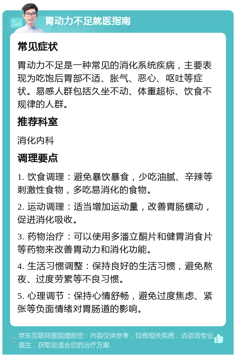 胃动力不足就医指南 常见症状 胃动力不足是一种常见的消化系统疾病，主要表现为吃饱后胃部不适、胀气、恶心、呕吐等症状。易感人群包括久坐不动、体重超标、饮食不规律的人群。 推荐科室 消化内科 调理要点 1. 饮食调理：避免暴饮暴食，少吃油腻、辛辣等刺激性食物，多吃易消化的食物。 2. 运动调理：适当增加运动量，改善胃肠蠕动，促进消化吸收。 3. 药物治疗：可以使用多潘立酮片和健胃消食片等药物来改善胃动力和消化功能。 4. 生活习惯调整：保持良好的生活习惯，避免熬夜、过度劳累等不良习惯。 5. 心理调节：保持心情舒畅，避免过度焦虑、紧张等负面情绪对胃肠道的影响。