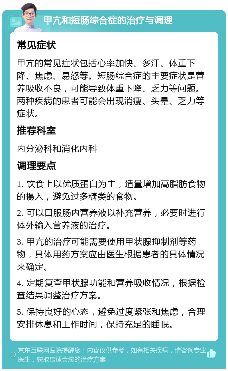 甲亢和短肠综合症的治疗与调理 常见症状 甲亢的常见症状包括心率加快、多汗、体重下降、焦虑、易怒等。短肠综合症的主要症状是营养吸收不良，可能导致体重下降、乏力等问题。两种疾病的患者可能会出现消瘦、头晕、乏力等症状。 推荐科室 内分泌科和消化内科 调理要点 1. 饮食上以优质蛋白为主，适量增加高脂肪食物的摄入，避免过多糖类的食物。 2. 可以口服肠内营养液以补充营养，必要时进行体外输入营养液的治疗。 3. 甲亢的治疗可能需要使用甲状腺抑制剂等药物，具体用药方案应由医生根据患者的具体情况来确定。 4. 定期复查甲状腺功能和营养吸收情况，根据检查结果调整治疗方案。 5. 保持良好的心态，避免过度紧张和焦虑，合理安排休息和工作时间，保持充足的睡眠。