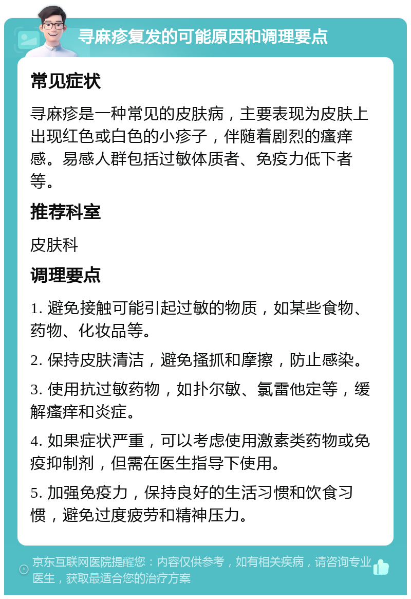 寻麻疹复发的可能原因和调理要点 常见症状 寻麻疹是一种常见的皮肤病，主要表现为皮肤上出现红色或白色的小疹子，伴随着剧烈的瘙痒感。易感人群包括过敏体质者、免疫力低下者等。 推荐科室 皮肤科 调理要点 1. 避免接触可能引起过敏的物质，如某些食物、药物、化妆品等。 2. 保持皮肤清洁，避免搔抓和摩擦，防止感染。 3. 使用抗过敏药物，如扑尔敏、氯雷他定等，缓解瘙痒和炎症。 4. 如果症状严重，可以考虑使用激素类药物或免疫抑制剂，但需在医生指导下使用。 5. 加强免疫力，保持良好的生活习惯和饮食习惯，避免过度疲劳和精神压力。