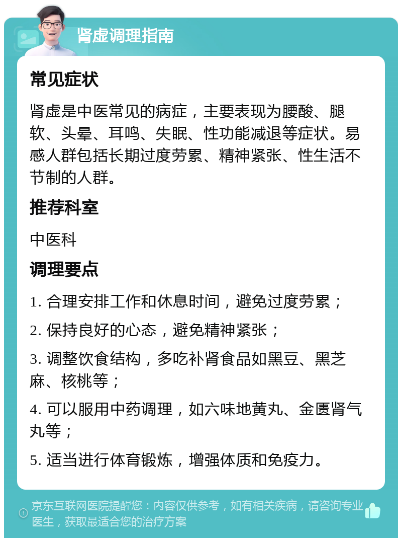 肾虚调理指南 常见症状 肾虚是中医常见的病症，主要表现为腰酸、腿软、头晕、耳鸣、失眠、性功能减退等症状。易感人群包括长期过度劳累、精神紧张、性生活不节制的人群。 推荐科室 中医科 调理要点 1. 合理安排工作和休息时间，避免过度劳累； 2. 保持良好的心态，避免精神紧张； 3. 调整饮食结构，多吃补肾食品如黑豆、黑芝麻、核桃等； 4. 可以服用中药调理，如六味地黄丸、金匮肾气丸等； 5. 适当进行体育锻炼，增强体质和免疫力。