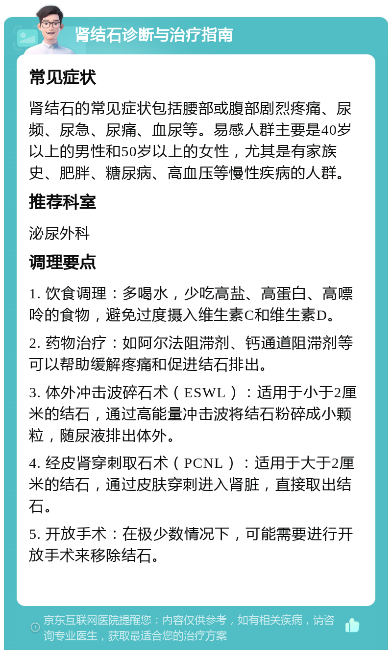 肾结石诊断与治疗指南 常见症状 肾结石的常见症状包括腰部或腹部剧烈疼痛、尿频、尿急、尿痛、血尿等。易感人群主要是40岁以上的男性和50岁以上的女性，尤其是有家族史、肥胖、糖尿病、高血压等慢性疾病的人群。 推荐科室 泌尿外科 调理要点 1. 饮食调理：多喝水，少吃高盐、高蛋白、高嘌呤的食物，避免过度摄入维生素C和维生素D。 2. 药物治疗：如阿尔法阻滞剂、钙通道阻滞剂等可以帮助缓解疼痛和促进结石排出。 3. 体外冲击波碎石术（ESWL）：适用于小于2厘米的结石，通过高能量冲击波将结石粉碎成小颗粒，随尿液排出体外。 4. 经皮肾穿刺取石术（PCNL）：适用于大于2厘米的结石，通过皮肤穿刺进入肾脏，直接取出结石。 5. 开放手术：在极少数情况下，可能需要进行开放手术来移除结石。