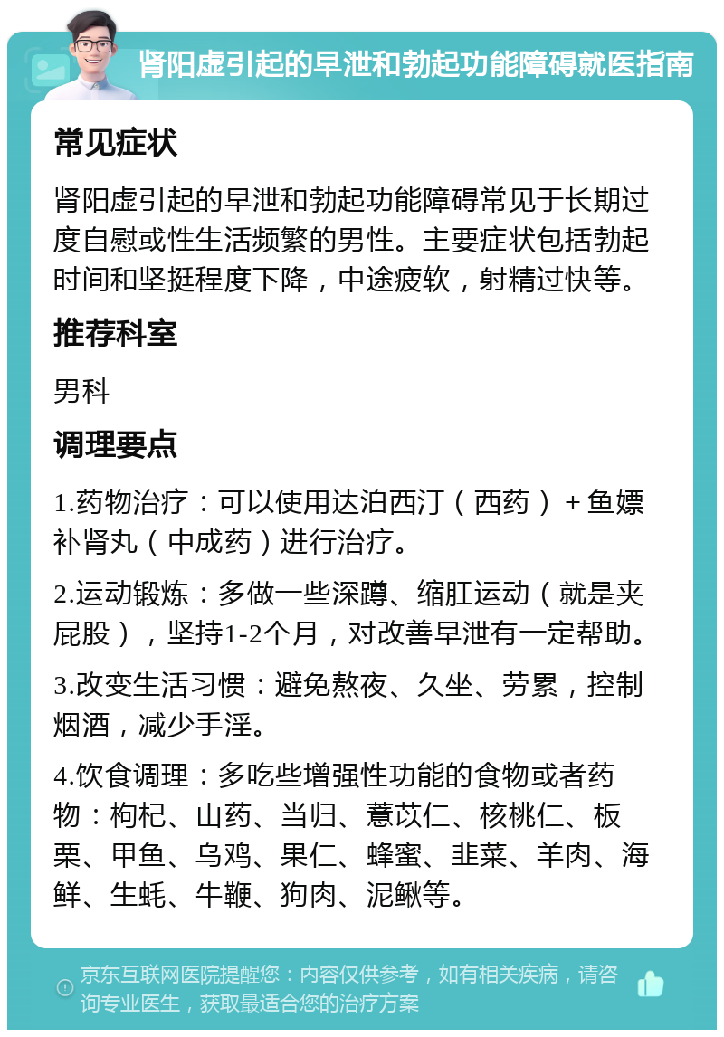 肾阳虚引起的早泄和勃起功能障碍就医指南 常见症状 肾阳虚引起的早泄和勃起功能障碍常见于长期过度自慰或性生活频繁的男性。主要症状包括勃起时间和坚挺程度下降，中途疲软，射精过快等。 推荐科室 男科 调理要点 1.药物治疗：可以使用达泊西汀（西药）＋鱼嫖补肾丸（中成药）进行治疗。 2.运动锻炼：多做一些深蹲、缩肛运动（就是夹屁股），坚持1-2个月，对改善早泄有一定帮助。 3.改变生活习惯：避免熬夜、久坐、劳累，控制烟酒，减少手淫。 4.饮食调理：多吃些增强性功能的食物或者药物：枸杞、山药、当归、薏苡仁、核桃仁、板栗、甲鱼、乌鸡、果仁、蜂蜜、韭菜、羊肉、海鲜、生蚝、牛鞭、狗肉、泥鳅等。