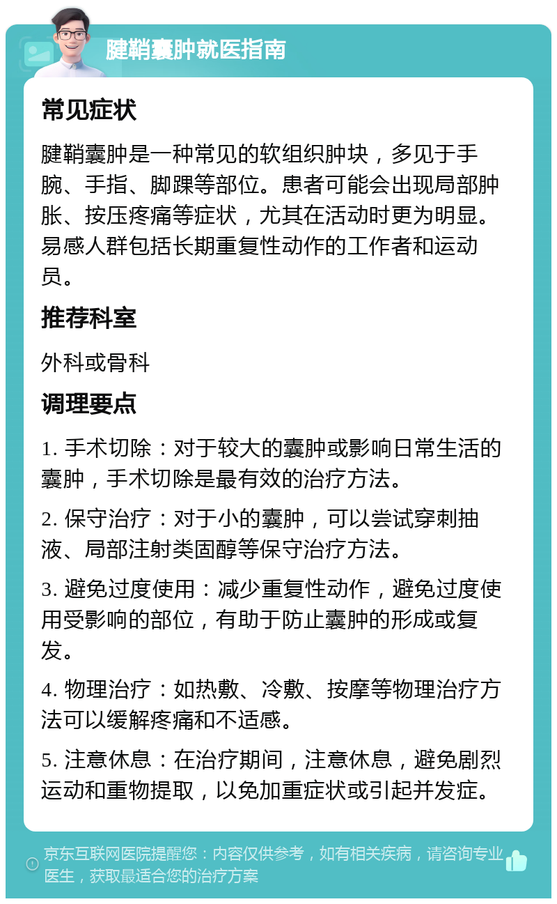 腱鞘囊肿就医指南 常见症状 腱鞘囊肿是一种常见的软组织肿块，多见于手腕、手指、脚踝等部位。患者可能会出现局部肿胀、按压疼痛等症状，尤其在活动时更为明显。易感人群包括长期重复性动作的工作者和运动员。 推荐科室 外科或骨科 调理要点 1. 手术切除：对于较大的囊肿或影响日常生活的囊肿，手术切除是最有效的治疗方法。 2. 保守治疗：对于小的囊肿，可以尝试穿刺抽液、局部注射类固醇等保守治疗方法。 3. 避免过度使用：减少重复性动作，避免过度使用受影响的部位，有助于防止囊肿的形成或复发。 4. 物理治疗：如热敷、冷敷、按摩等物理治疗方法可以缓解疼痛和不适感。 5. 注意休息：在治疗期间，注意休息，避免剧烈运动和重物提取，以免加重症状或引起并发症。