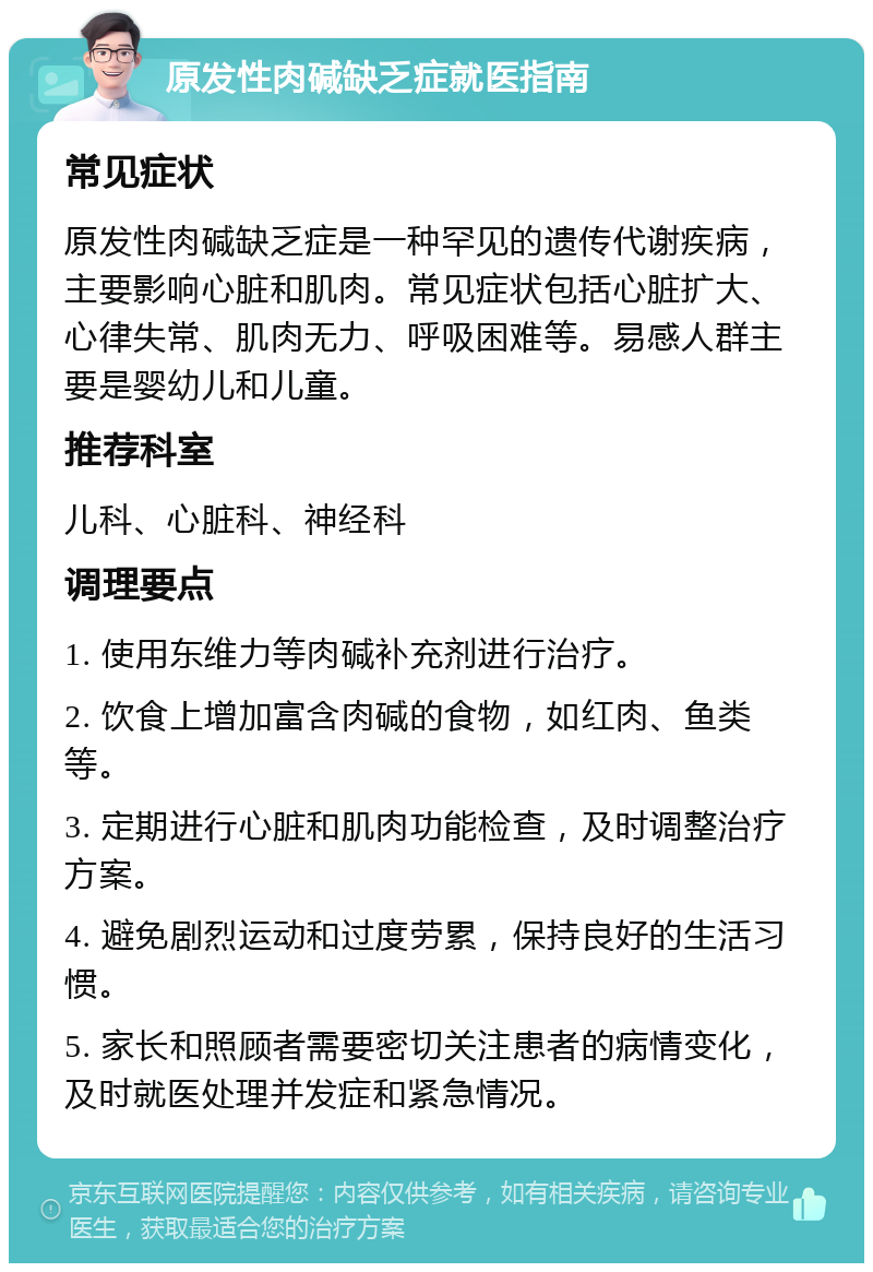 原发性肉碱缺乏症就医指南 常见症状 原发性肉碱缺乏症是一种罕见的遗传代谢疾病，主要影响心脏和肌肉。常见症状包括心脏扩大、心律失常、肌肉无力、呼吸困难等。易感人群主要是婴幼儿和儿童。 推荐科室 儿科、心脏科、神经科 调理要点 1. 使用东维力等肉碱补充剂进行治疗。 2. 饮食上增加富含肉碱的食物，如红肉、鱼类等。 3. 定期进行心脏和肌肉功能检查，及时调整治疗方案。 4. 避免剧烈运动和过度劳累，保持良好的生活习惯。 5. 家长和照顾者需要密切关注患者的病情变化，及时就医处理并发症和紧急情况。