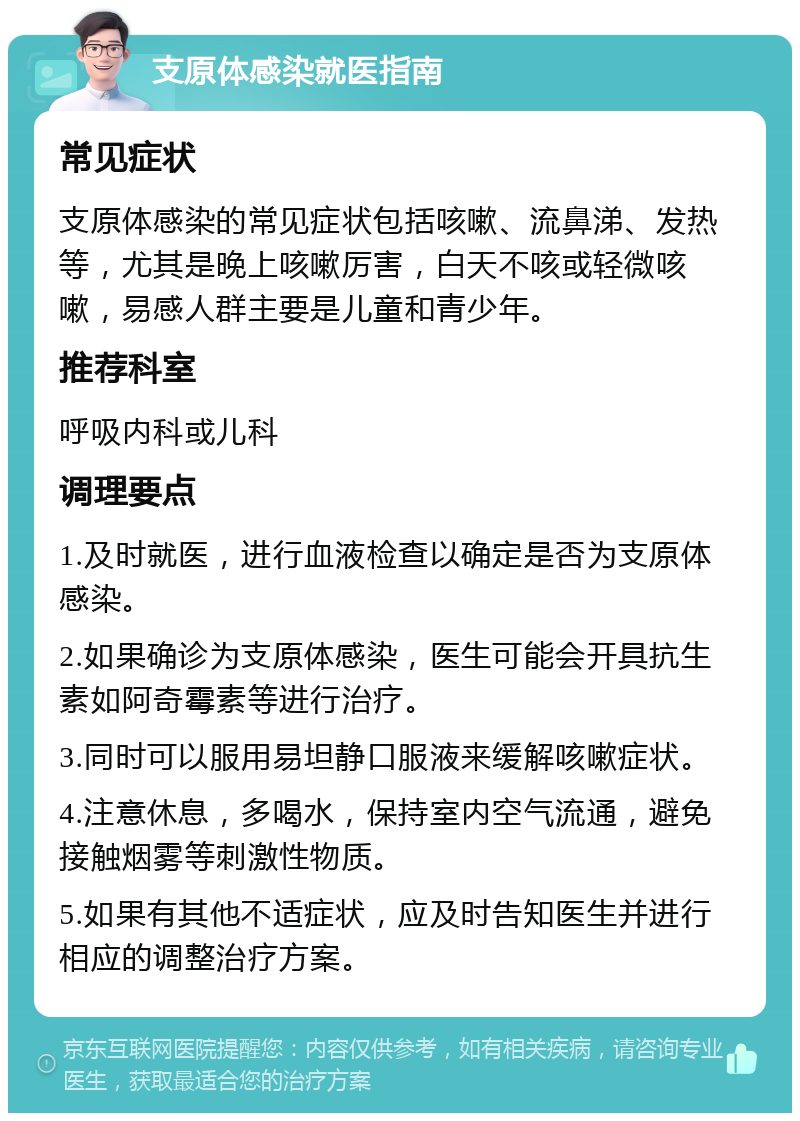 支原体感染就医指南 常见症状 支原体感染的常见症状包括咳嗽、流鼻涕、发热等，尤其是晚上咳嗽厉害，白天不咳或轻微咳嗽，易感人群主要是儿童和青少年。 推荐科室 呼吸内科或儿科 调理要点 1.及时就医，进行血液检查以确定是否为支原体感染。 2.如果确诊为支原体感染，医生可能会开具抗生素如阿奇霉素等进行治疗。 3.同时可以服用易坦静口服液来缓解咳嗽症状。 4.注意休息，多喝水，保持室内空气流通，避免接触烟雾等刺激性物质。 5.如果有其他不适症状，应及时告知医生并进行相应的调整治疗方案。