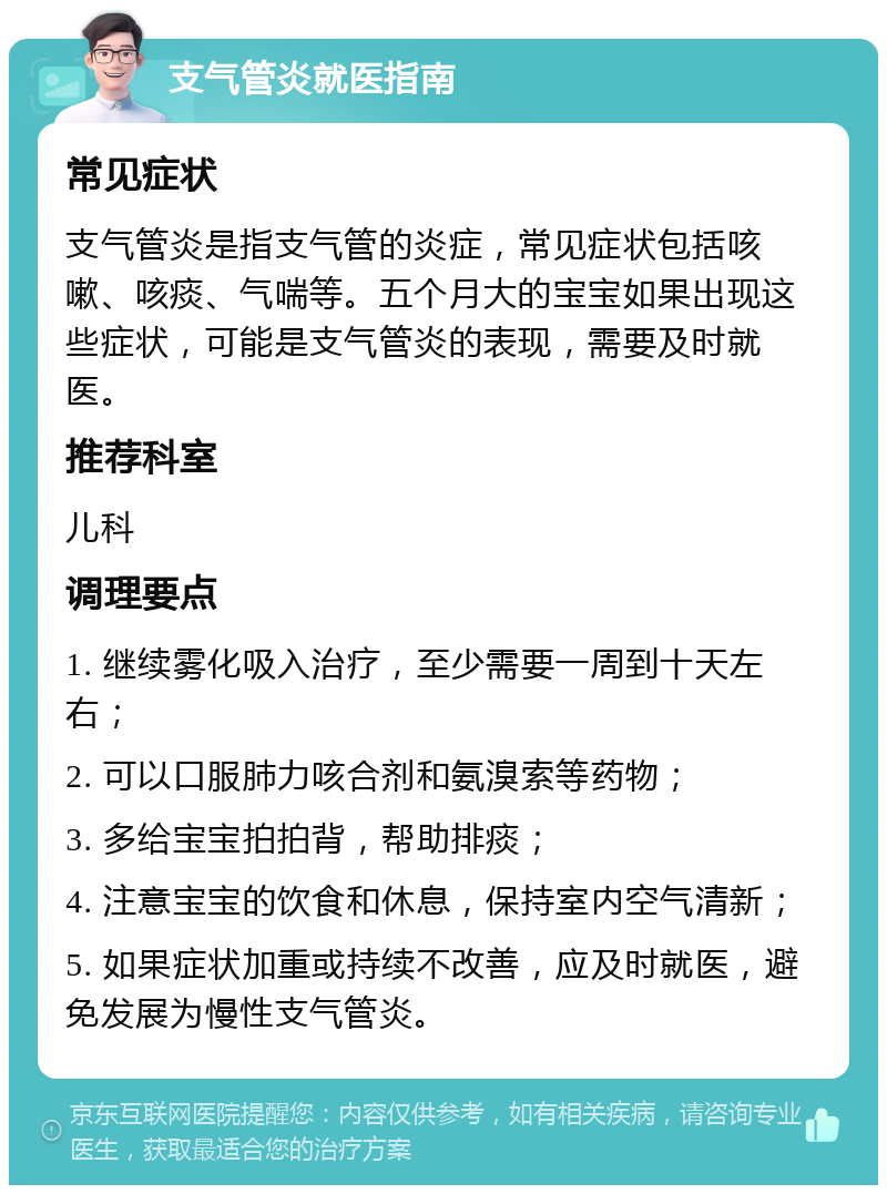 支气管炎就医指南 常见症状 支气管炎是指支气管的炎症，常见症状包括咳嗽、咳痰、气喘等。五个月大的宝宝如果出现这些症状，可能是支气管炎的表现，需要及时就医。 推荐科室 儿科 调理要点 1. 继续雾化吸入治疗，至少需要一周到十天左右； 2. 可以口服肺力咳合剂和氨溴索等药物； 3. 多给宝宝拍拍背，帮助排痰； 4. 注意宝宝的饮食和休息，保持室内空气清新； 5. 如果症状加重或持续不改善，应及时就医，避免发展为慢性支气管炎。