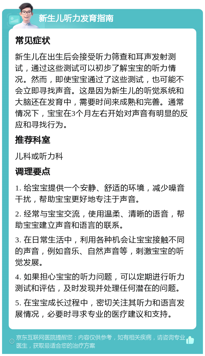 新生儿听力发育指南 常见症状 新生儿在出生后会接受听力筛查和耳声发射测试，通过这些测试可以初步了解宝宝的听力情况。然而，即使宝宝通过了这些测试，也可能不会立即寻找声音。这是因为新生儿的听觉系统和大脑还在发育中，需要时间来成熟和完善。通常情况下，宝宝在3个月左右开始对声音有明显的反应和寻找行为。 推荐科室 儿科或听力科 调理要点 1. 给宝宝提供一个安静、舒适的环境，减少噪音干扰，帮助宝宝更好地专注于声音。 2. 经常与宝宝交流，使用温柔、清晰的语音，帮助宝宝建立声音和语言的联系。 3. 在日常生活中，利用各种机会让宝宝接触不同的声音，例如音乐、自然声音等，刺激宝宝的听觉发展。 4. 如果担心宝宝的听力问题，可以定期进行听力测试和评估，及时发现并处理任何潜在的问题。 5. 在宝宝成长过程中，密切关注其听力和语言发展情况，必要时寻求专业的医疗建议和支持。