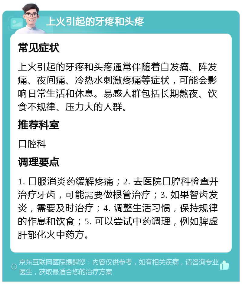 上火引起的牙疼和头疼 常见症状 上火引起的牙疼和头疼通常伴随着自发痛、阵发痛、夜间痛、冷热水刺激疼痛等症状，可能会影响日常生活和休息。易感人群包括长期熬夜、饮食不规律、压力大的人群。 推荐科室 口腔科 调理要点 1. 口服消炎药缓解疼痛；2. 去医院口腔科检查并治疗牙齿，可能需要做根管治疗；3. 如果智齿发炎，需要及时治疗；4. 调整生活习惯，保持规律的作息和饮食；5. 可以尝试中药调理，例如脾虚肝郁化火中药方。