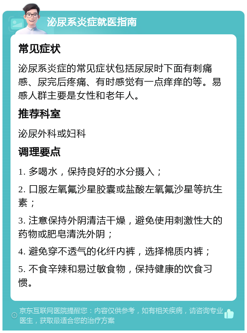 泌尿系炎症就医指南 常见症状 泌尿系炎症的常见症状包括尿尿时下面有刺痛感、尿完后疼痛、有时感觉有一点痒痒的等。易感人群主要是女性和老年人。 推荐科室 泌尿外科或妇科 调理要点 1. 多喝水，保持良好的水分摄入； 2. 口服左氧氟沙星胶囊或盐酸左氧氟沙星等抗生素； 3. 注意保持外阴清洁干燥，避免使用刺激性大的药物或肥皂清洗外阴； 4. 避免穿不透气的化纤内裤，选择棉质内裤； 5. 不食辛辣和易过敏食物，保持健康的饮食习惯。