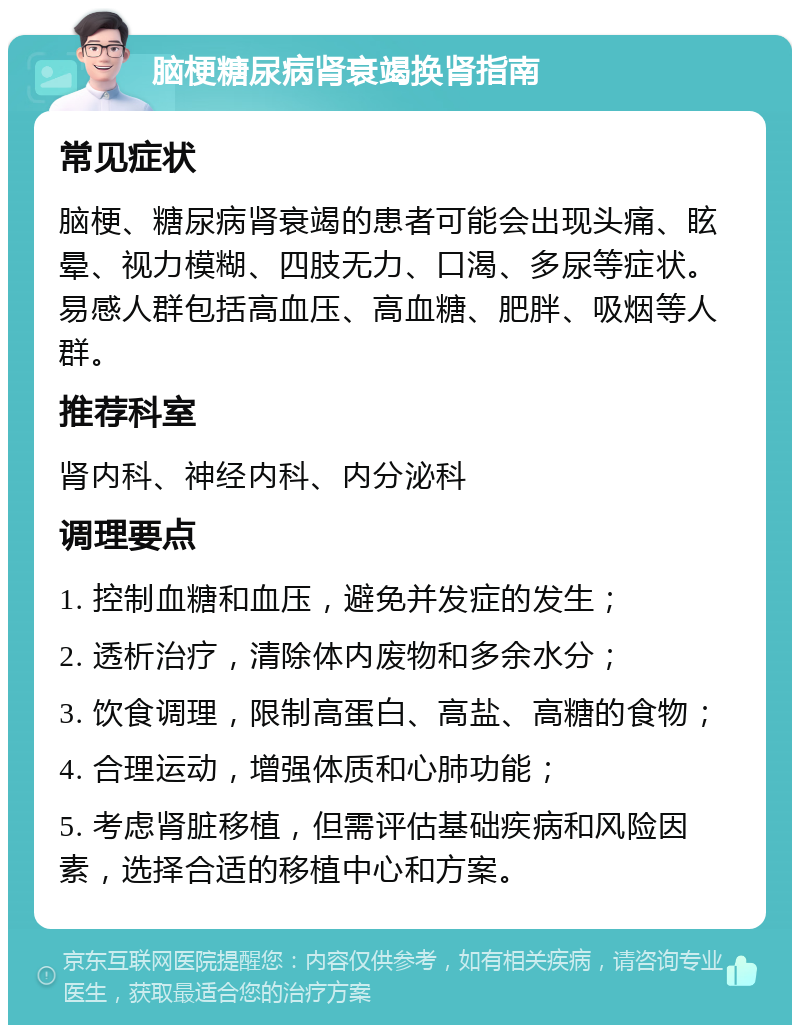 脑梗糖尿病肾衰竭换肾指南 常见症状 脑梗、糖尿病肾衰竭的患者可能会出现头痛、眩晕、视力模糊、四肢无力、口渴、多尿等症状。易感人群包括高血压、高血糖、肥胖、吸烟等人群。 推荐科室 肾内科、神经内科、内分泌科 调理要点 1. 控制血糖和血压，避免并发症的发生； 2. 透析治疗，清除体内废物和多余水分； 3. 饮食调理，限制高蛋白、高盐、高糖的食物； 4. 合理运动，增强体质和心肺功能； 5. 考虑肾脏移植，但需评估基础疾病和风险因素，选择合适的移植中心和方案。