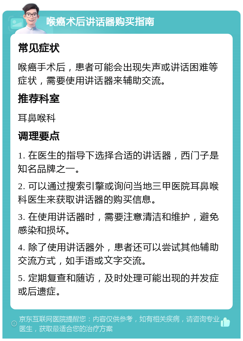 喉癌术后讲话器购买指南 常见症状 喉癌手术后，患者可能会出现失声或讲话困难等症状，需要使用讲话器来辅助交流。 推荐科室 耳鼻喉科 调理要点 1. 在医生的指导下选择合适的讲话器，西门子是知名品牌之一。 2. 可以通过搜索引擎或询问当地三甲医院耳鼻喉科医生来获取讲话器的购买信息。 3. 在使用讲话器时，需要注意清洁和维护，避免感染和损坏。 4. 除了使用讲话器外，患者还可以尝试其他辅助交流方式，如手语或文字交流。 5. 定期复查和随访，及时处理可能出现的并发症或后遗症。