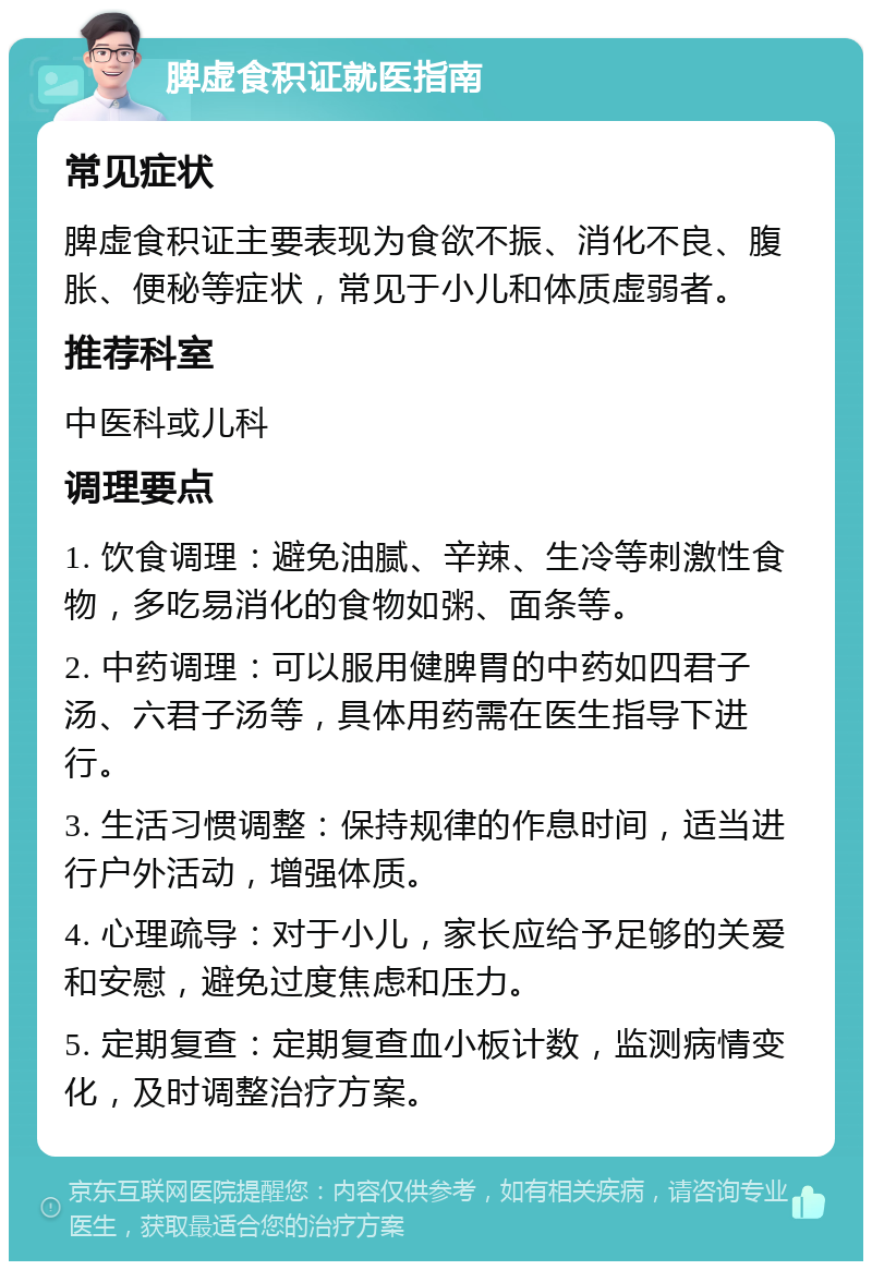 脾虚食积证就医指南 常见症状 脾虚食积证主要表现为食欲不振、消化不良、腹胀、便秘等症状，常见于小儿和体质虚弱者。 推荐科室 中医科或儿科 调理要点 1. 饮食调理：避免油腻、辛辣、生冷等刺激性食物，多吃易消化的食物如粥、面条等。 2. 中药调理：可以服用健脾胃的中药如四君子汤、六君子汤等，具体用药需在医生指导下进行。 3. 生活习惯调整：保持规律的作息时间，适当进行户外活动，增强体质。 4. 心理疏导：对于小儿，家长应给予足够的关爱和安慰，避免过度焦虑和压力。 5. 定期复查：定期复查血小板计数，监测病情变化，及时调整治疗方案。