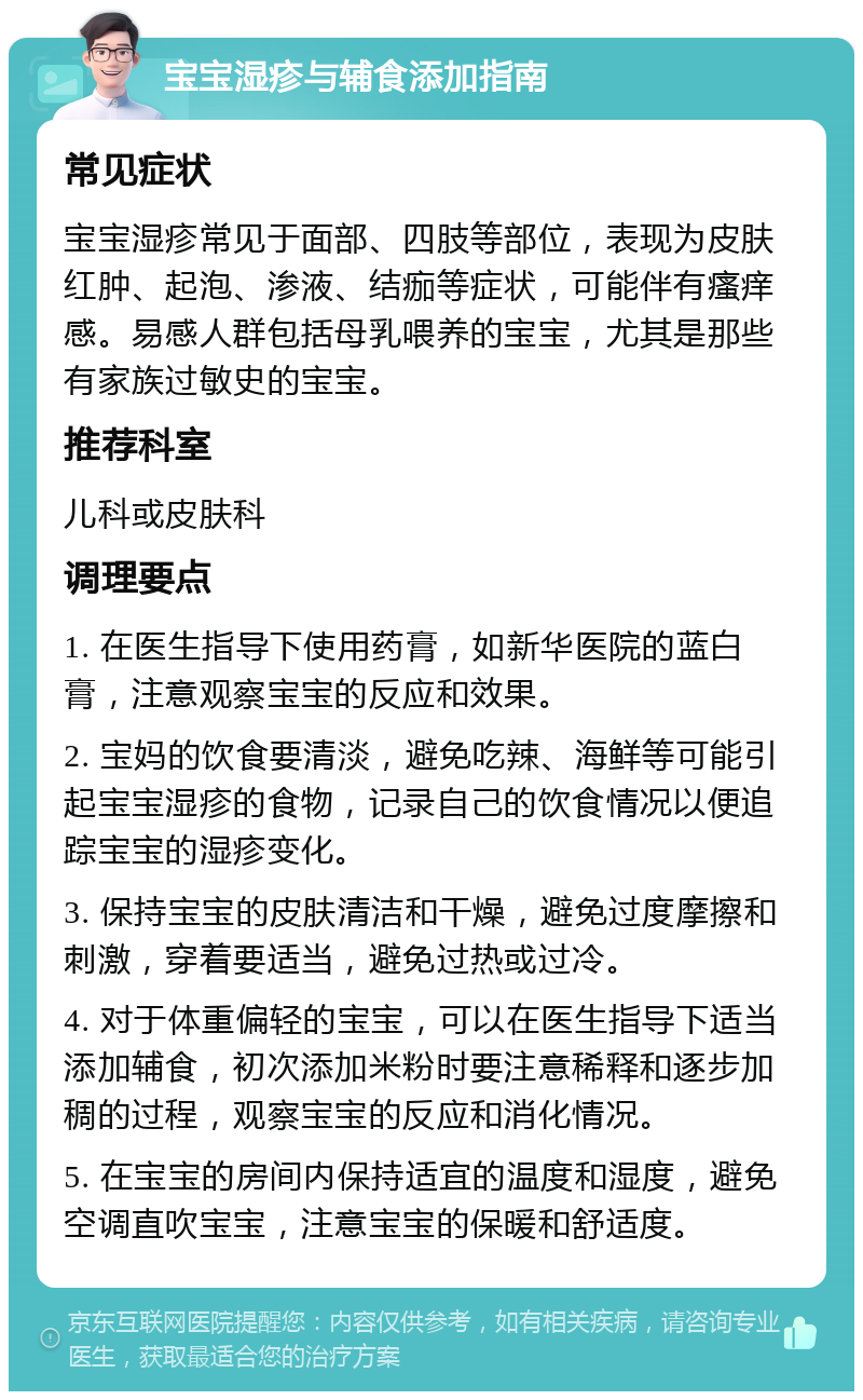 宝宝湿疹与辅食添加指南 常见症状 宝宝湿疹常见于面部、四肢等部位，表现为皮肤红肿、起泡、渗液、结痂等症状，可能伴有瘙痒感。易感人群包括母乳喂养的宝宝，尤其是那些有家族过敏史的宝宝。 推荐科室 儿科或皮肤科 调理要点 1. 在医生指导下使用药膏，如新华医院的蓝白膏，注意观察宝宝的反应和效果。 2. 宝妈的饮食要清淡，避免吃辣、海鲜等可能引起宝宝湿疹的食物，记录自己的饮食情况以便追踪宝宝的湿疹变化。 3. 保持宝宝的皮肤清洁和干燥，避免过度摩擦和刺激，穿着要适当，避免过热或过冷。 4. 对于体重偏轻的宝宝，可以在医生指导下适当添加辅食，初次添加米粉时要注意稀释和逐步加稠的过程，观察宝宝的反应和消化情况。 5. 在宝宝的房间内保持适宜的温度和湿度，避免空调直吹宝宝，注意宝宝的保暖和舒适度。