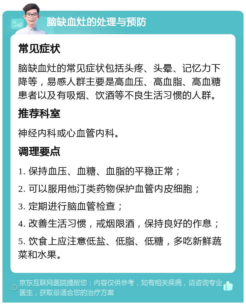 脑缺血灶的处理与预防 常见症状 脑缺血灶的常见症状包括头疼、头晕、记忆力下降等，易感人群主要是高血压、高血脂、高血糖患者以及有吸烟、饮酒等不良生活习惯的人群。 推荐科室 神经内科或心血管内科。 调理要点 1. 保持血压、血糖、血脂的平稳正常； 2. 可以服用他汀类药物保护血管内皮细胞； 3. 定期进行脑血管检查； 4. 改善生活习惯，戒烟限酒，保持良好的作息； 5. 饮食上应注意低盐、低脂、低糖，多吃新鲜蔬菜和水果。