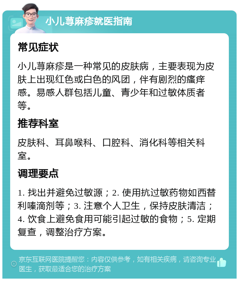 小儿荨麻疹就医指南 常见症状 小儿荨麻疹是一种常见的皮肤病，主要表现为皮肤上出现红色或白色的风团，伴有剧烈的瘙痒感。易感人群包括儿童、青少年和过敏体质者等。 推荐科室 皮肤科、耳鼻喉科、口腔科、消化科等相关科室。 调理要点 1. 找出并避免过敏源；2. 使用抗过敏药物如西替利嗪滴剂等；3. 注意个人卫生，保持皮肤清洁；4. 饮食上避免食用可能引起过敏的食物；5. 定期复查，调整治疗方案。