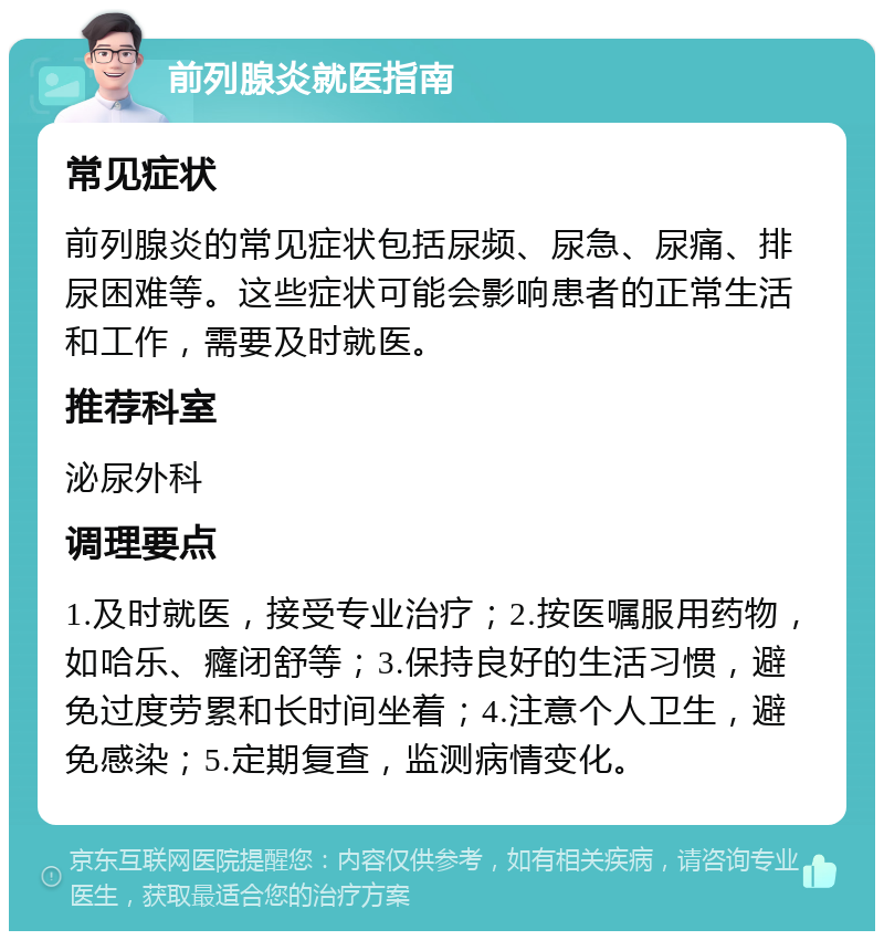 前列腺炎就医指南 常见症状 前列腺炎的常见症状包括尿频、尿急、尿痛、排尿困难等。这些症状可能会影响患者的正常生活和工作，需要及时就医。 推荐科室 泌尿外科 调理要点 1.及时就医，接受专业治疗；2.按医嘱服用药物，如哈乐、癃闭舒等；3.保持良好的生活习惯，避免过度劳累和长时间坐着；4.注意个人卫生，避免感染；5.定期复查，监测病情变化。